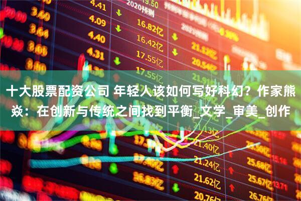 十大股票配资公司 年轻人该如何写好科幻？作家熊焱：在创新与传统之间找到平衡_文学_审美_创作