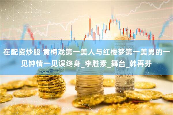在配资炒股 黄梅戏第一美人与红楼梦第一美男的一见钟情一见误终身_李胜素_舞台_韩再芬