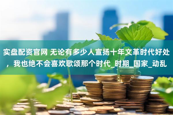 实盘配资官网 无论有多少人宣扬十年文革时代好处，我也绝不会喜欢歌颂那个时代_时期_国家_动乱