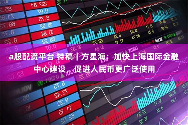 a股配资平台 特稿｜方星海：加快上海国际金融中心建设，促进人民币更广泛使用