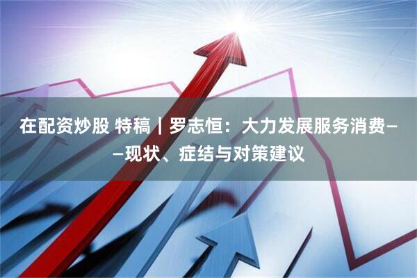 在配资炒股 特稿｜罗志恒：大力发展服务消费——现状、症结与对策建议