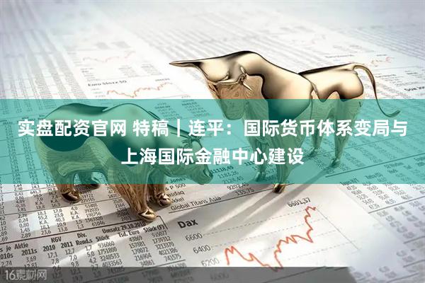 实盘配资官网 特稿｜连平：国际货币体系变局与上海国际金融中心建设