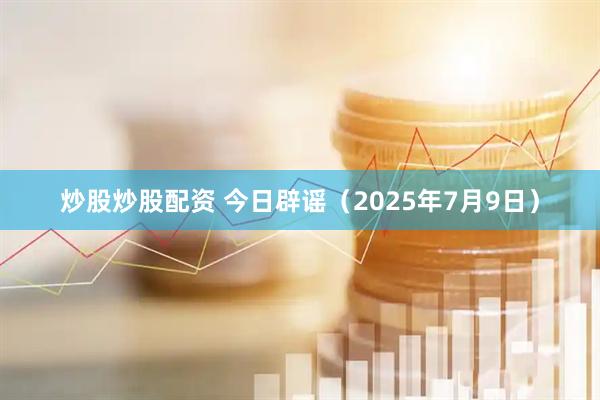 炒股炒股配资 今日辟谣（2025年7月9日）