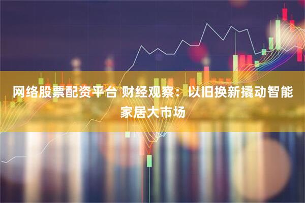 网络股票配资平台 财经观察：以旧换新撬动智能家居大市场