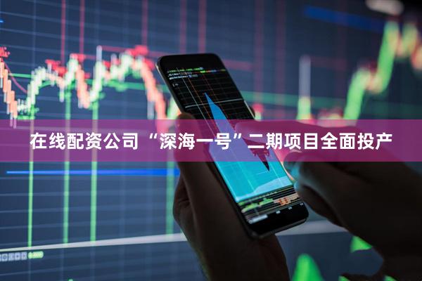 在线配资公司 “深海一号”二期项目全面投产