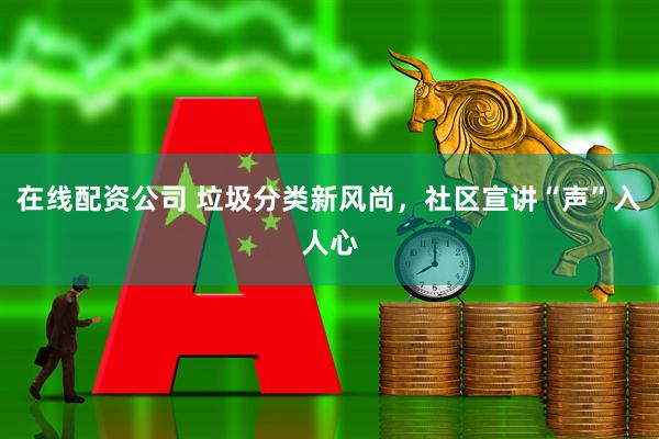 在线配资公司 垃圾分类新风尚，社区宣讲“声”入人心