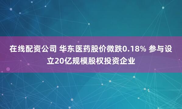 在线配资公司 华东医药股价微跌0.18% 参与设立20亿规模股权投资企业