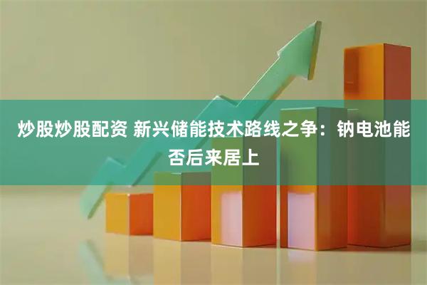 炒股炒股配资 新兴储能技术路线之争：钠电池能否后来居上