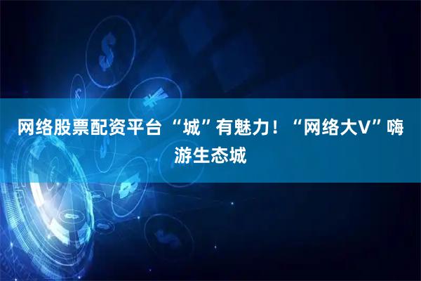 网络股票配资平台 “城”有魅力！“网络大V”嗨游生态城