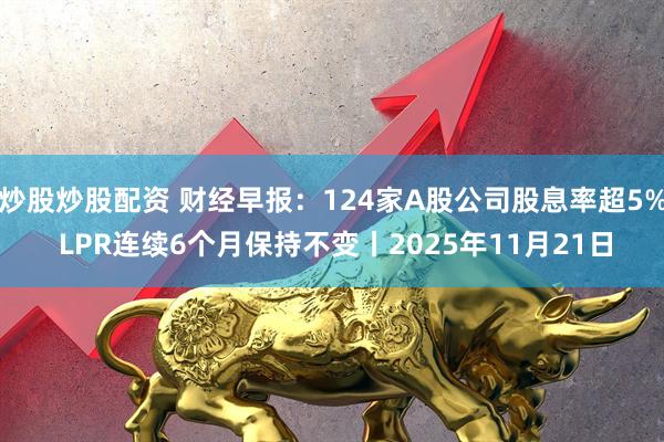 炒股炒股配资 财经早报：124家A股公司股息率超5% LPR连续6个月保持不变丨2025年11月21日