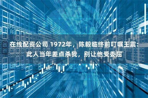 在线配资公司 1972年，陈毅临终前叮嘱王震：此人当年差点杀我，别让他受委屈
