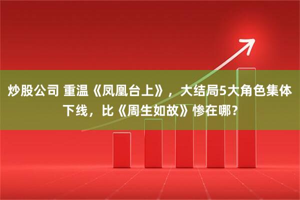 炒股公司 重温《凤凰台上》，大结局5大角色集体下线，比《周生如故》惨在哪？