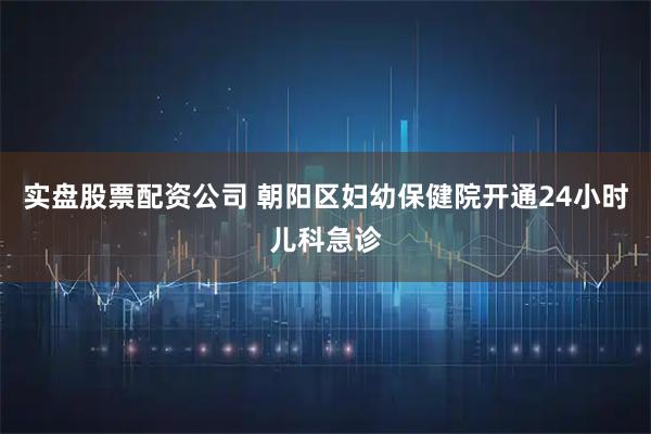 实盘股票配资公司 朝阳区妇幼保健院开通24小时儿科急诊