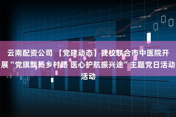 云南配资公司 【党建动态】我校联合市中医院开展“党旗飘扬乡村路 医心护航振兴途”主题党日活动