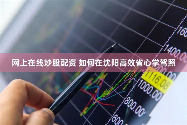 网上在线炒股配资 如何在沈阳高效省心学驾照