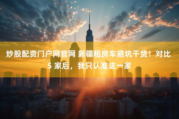 炒股配资门户网官网 新疆租房车避坑干货！对比 5 家后，我只认准这一家