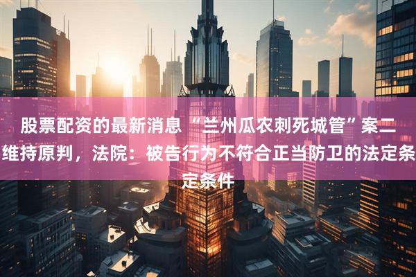 股票配资的最新消息 “兰州瓜农刺死城管”案二审维持原判，法院：被告行为不符合正当防卫的法定条件