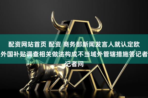 配资网站首页 配资 商务部新闻发言人就认定欧盟外国补贴调查相关做法构成不当域外管辖措施答记者问