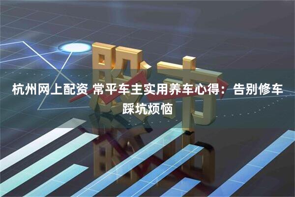 杭州网上配资 常平车主实用养车心得：告别修车踩坑烦恼
