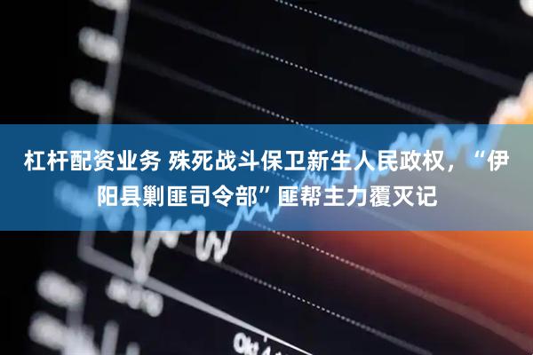 杠杆配资业务 殊死战斗保卫新生人民政权，“伊阳县剿匪司令部”匪帮主力覆灭记