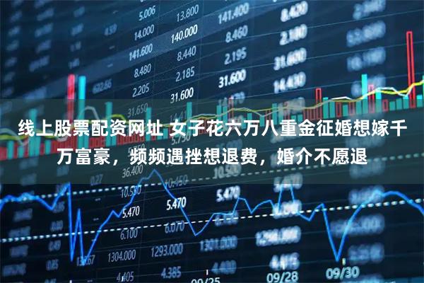 线上股票配资网址 女子花六万八重金征婚想嫁千万富豪，频频遇挫想退费，婚介不愿退