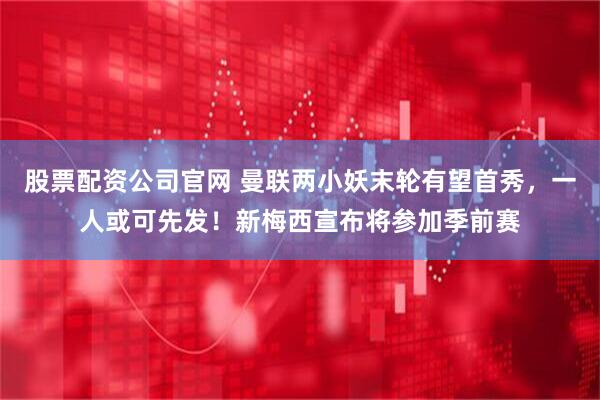 股票配资公司官网 曼联两小妖末轮有望首秀，一人或可先发！新梅西宣布将参加季前赛