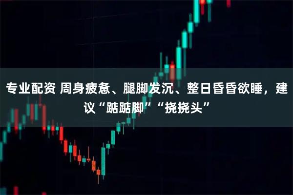 专业配资 周身疲惫、腿脚发沉、整日昏昏欲睡，建议“踮踮脚”“挠挠头”