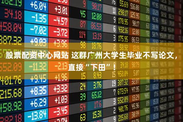 股票配资中心网站 这群广州大学生毕业不写论文，直接“下田”！