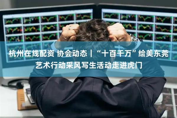 杭州在线配资 协会动态｜“十百千万”绘美东莞艺术行动采风写生活动走进虎门