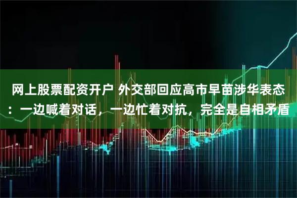 网上股票配资开户 外交部回应高市早苗涉华表态：一边喊着对话，一边忙着对抗，完全是自相矛盾