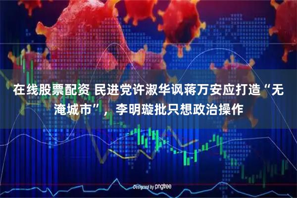 在线股票配资 民进党许淑华讽蒋万安应打造“无淹城市”，李明璇批只想政治操作