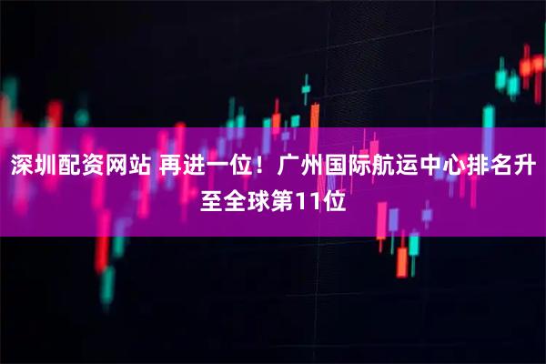 深圳配资网站 再进一位！广州国际航运中心排名升至全球第11位